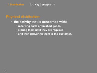 7. Distribution

7.1. Key Concepts (1)

Physical distribution:
• the activity that is concerned with:
• receiving parts or finished goods
• storing them until they are required
• and then delivering them to the customer.

134

 