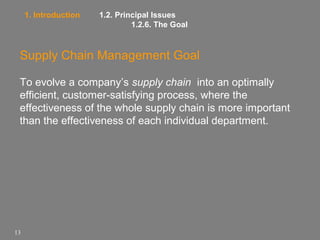 1. Introduction

1.2. Principal Issues
1.2.6. The Goal

Supply Chain Management Goal
To evolve a company’s supply chain into an optimally
efficient, customer-satisfying process, where the
effectiveness of the whole supply chain is more important
than the effectiveness of each individual department.

13

 