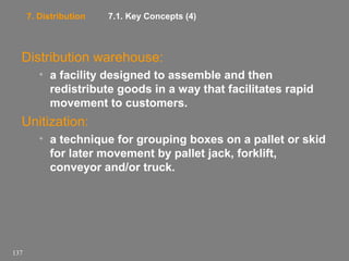 7. Distribution

7.1. Key Concepts (4)

Distribution warehouse:
• a facility designed to assemble and then
redistribute goods in a way that facilitates rapid
movement to customers.

Unitization:
• a technique for grouping boxes on a pallet or skid
for later movement by pallet jack, forklift,
conveyor and/or truck.

137

 