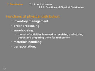 7. Distribution

7.2. Principal Issues
7.2.1. Functions of Physical Distribution

Functions of physical distribution:
• inventory management
• order processing
• warehousing:
• the set of activities involved in receiving and storing
goods and preparing them for reshipment

• materials handling
• transportation.

139

 