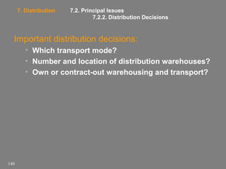 7. Distribution

7.2. Principal Issues
7.2.2. Distribution Decisions

Important distribution decisions:
• Which transport mode?
• Number and location of distribution warehouses?
• Own or contract-out warehousing and transport?

140

 
