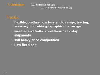 7. Distribution

7.2. Principal Issues
7.2.3. Transport Modes (3)

Trucks:
• flexible, on-time, low loss and damage, tracing,
accuracy and wide geographical coverage
• weather and traffic conditions can delay
shipments
• still heavy price competition.
• Low fixed cost

143

 