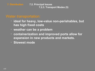 7. Distribution

7.2. Principal Issues
7.2.3. Transport Modes (5)

Water transportation:
• ideal for heavy, low-value non-perishables, but
has high fixed costs
• weather can be a problem
• containerization and improved ports allow for
expansion in new products and markets.
• Slowest mode

145

 