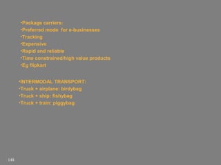 •Package carriers:
•Preferred mode for e-businesses
•Tracking
•Expensive
•Rapid and reliable
•Time constrained/high value products
•Eg flipkart
•INTERMODAL TRANSPORT:
•Truck + airplane: birdybag
•Truck + ship: fishybag
•Truck + train: piggybag

148

 