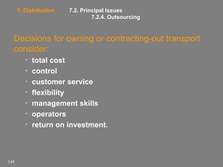 7. Distribution

7.2. Principal Issues
7.2.4. Outsourcing

Decisions for owning or contracting-out transport
consider:
•
•
•
•
•
•
•

149

total cost
control
customer service
flexibility
management skills
operators
return on investment.

 