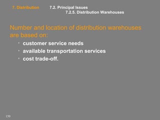 7. Distribution

7.2. Principal Issues
7.2.5. Distribution Warehouses

Number and location of distribution warehouses
are based on:
• customer service needs
• available transportation services
• cost trade-off.

150

 