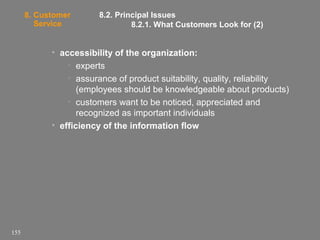 8. Customer
Service

8.2. Principal Issues
8.2.1. What Customers Look for (2)

• accessibility of the organization:
• experts
• assurance of product suitability, quality, reliability
(employees should be knowledgeable about products)
• customers want to be noticed, appreciated and
recognized as important individuals
• efficiency of the information flow

155

 