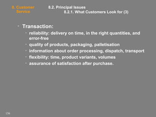 8. Customer
Service

8.2. Principal Issues
8.2.1. What Customers Look for (3)

• Transaction:
• reliability: delivery on time, in the right quantities, and
error-free
• quality of products, packaging, palletisation
• information about order processing, dispatch, transport
• flexibility: time, product variants, volumes
• assurance of satisfaction after purchase.

156

 