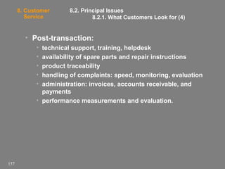 8. Customer
Service

8.2. Principal Issues
8.2.1. What Customers Look for (4)

• Post-transaction:
•
•
•
•
•

technical support, training, helpdesk
availability of spare parts and repair instructions
product traceability
handling of complaints: speed, monitoring, evaluation
administration: invoices, accounts receivable, and
payments
• performance measurements and evaluation.

157

 