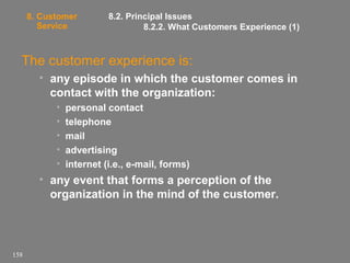 8. Customer
Service

8.2. Principal Issues
8.2.2. What Customers Experience (1)

The customer experience is:
• any episode in which the customer comes in
contact with the organization:
•
•
•
•
•

personal contact
telephone
mail
advertising
internet (i.e., e-mail, forms)

• any event that forms a perception of the
organization in the mind of the customer.

158

 
