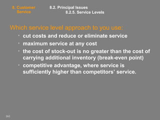 8. Customer
Service

8.2. Principal Issues
8.2.5. Service Levels

Which service level approach to you use:
• cut costs and reduce or eliminate service
• maximum service at any cost
• the cost of stock-out is no greater than the cost of
carrying additional inventory (break-even point)
• competitive advantage, where service is
sufficiently higher than competitors’ service.

161

 