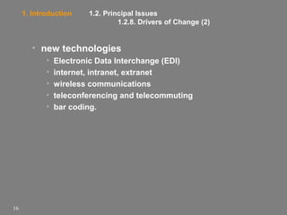 1. Introduction

1.2. Principal Issues
1.2.8. Drivers of Change (2)

• new technologies
•
•
•
•
•

16

Electronic Data Interchange (EDI)
internet, intranet, extranet
wireless communications
teleconferencing and telecommuting
bar coding.

 