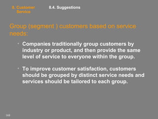 8. Customer
Service

8.4. Suggestions

Group (segment ) customers based on service
needs:
• Companies traditionally group customers by
industry or product, and then provide the same
level of service to everyone within the group.
• To improve customer satisfaction, customers
should be grouped by distinct service needs and
services should be tailored to each group.

168

 