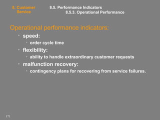 8. Customer
Service

8.5. Performance Indicators
8.5.3. Operational Performance

Operational performance indicators:
• speed:
• order cycle time

• flexibility:
• ability to handle extraordinary customer requests

• malfunction recovery:
• contingency plans for recovering from service failures.

171

 