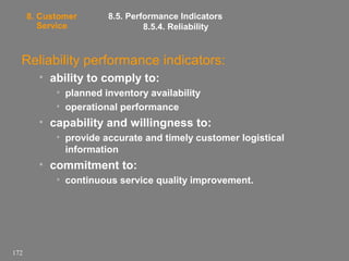 8. Customer
Service

8.5. Performance Indicators
8.5.4. Reliability

Reliability performance indicators:
• ability to comply to:
• planned inventory availability
• operational performance

• capability and willingness to:
• provide accurate and timely customer logistical
information

• commitment to:
• continuous service quality improvement.

172

 