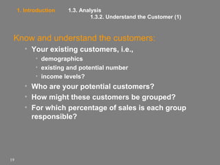 1. Introduction

1.3. Analysis
1.3.2. Understand the Customer (1)

Know and understand the customers:
• Your existing customers, i.e.,
• demographics
• existing and potential number
• income levels?

• Who are your potential customers?
• How might these customers be grouped?
• For which percentage of sales is each group
responsible?

19

 
