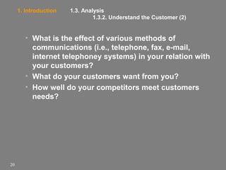 1. Introduction

1.3. Analysis
1.3.2. Understand the Customer (2)

• What is the effect of various methods of
communications (i.e., telephone, fax, e-mail,
internet telephoney systems) in your relation with
your customers?
• What do your customers want from you?
• How well do your competitors meet customers
needs?

20

 