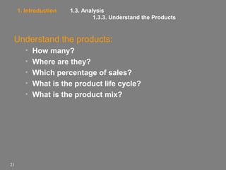 1. Introduction

1.3. Analysis
1.3.3. Understand the Products

Understand the products:
•
•
•
•
•

21

How many?
Where are they?
Which percentage of sales?
What is the product life cycle?
What is the product mix?

 