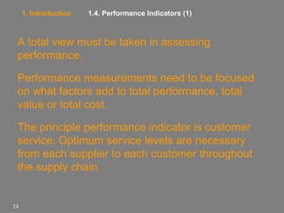 1. Introduction

1.4. Performance Indicators (1)

A total view must be taken in assessing
performance.
Performance measurements need to be focused
on what factors add to total performance, total
value or total cost.
The principle performance indicator is customer
service. Optimum service levels are necessary
from each supplier to each customer throughout
the supply chain.

24

 