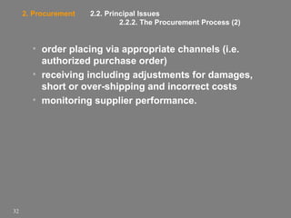 2. Procurement

2.2. Principal Issues
2.2.2. The Procurement Process (2)

• order placing via appropriate channels (i.e.
authorized purchase order)
• receiving including adjustments for damages,
short or over-shipping and incorrect costs
• monitoring supplier performance.

32

 