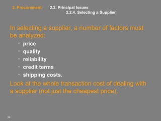 2. Procurement

2.2. Principal Issues
2.2.4. Selecting a Supplier

In selecting a supplier, a number of factors must
be analyzed:
•
•
•
•
•

price
quality
reliability
credit terms
shipping costs.

Look at the whole transaction cost of dealing with
a supplier (not just the cheapest price).

34

 