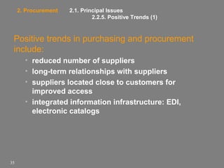 2. Procurement

2.1. Principal Issues
2.2.5. Positive Trends (1)

Positive trends in purchasing and procurement
include:
• reduced number of suppliers
• long-term relationships with suppliers
• suppliers located close to customers for
improved access
• integrated information infrastructure: EDI,
electronic catalogs

35

 