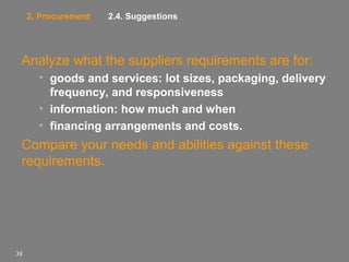 2. Procurement

2.4. Suggestions

Analyze what the suppliers requirements are for:
• goods and services: lot sizes, packaging, delivery
frequency, and responsiveness
• information: how much and when
• financing arrangements and costs.

Compare your needs and abilities against these
requirements.

38

 