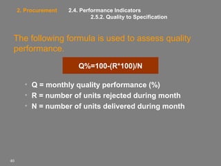 2. Procurement

2.4. Performance Indicators
2.5.2. Quality to Specification

The following formula is used to assess quality
performance.
Q%=100-(R*100)/N
• Q = monthly quality performance (%)
• R = number of units rejected during month
• N = number of units delivered during month

40

 
