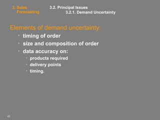 3. Sales
Forecasting

3.2. Principal Issues
3.2.1. Demand Uncertainty

Elements of demand uncertainty:
• timing of order
• size and composition of order
• data accuracy on:
• products required
• delivery points
• timing.

43

 