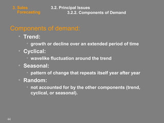 3. Sales
Forecasting

3.2. Principal Issues
3.2.2. Components of Demand

Components of demand:
• Trend:
• growth or decline over an extended period of time

• Cyclical:
• wavelike fluctuation around the trend

• Seasonal:
• pattern of change that repeats itself year after year

• Random:
• not accounted for by the other components (trend,
cyclical, or seasonal).

44

 