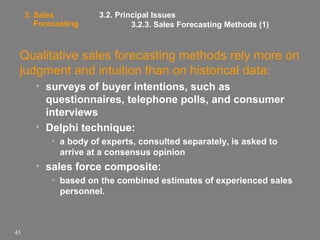 3. Sales
Forecasting

3.2. Principal Issues
3.2.3. Sales Forecasting Methods (1)

Qualitative sales forecasting methods rely more on
judgment and intuition than on historical data:
• surveys of buyer intentions, such as
questionnaires, telephone polls, and consumer
interviews
• Delphi technique:
• a body of experts, consulted separately, is asked to
arrive at a consensus opinion

• sales force composite:
• based on the combined estimates of experienced sales
personnel.

45

 