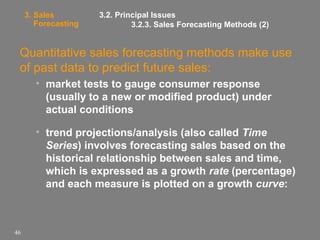 3. Sales
Forecasting

3.2. Principal Issues
3.2.3. Sales Forecasting Methods (2)

Quantitative sales forecasting methods make use
of past data to predict future sales:
• market tests to gauge consumer response
(usually to a new or modified product) under
actual conditions
• trend projections/analysis (also called Time
Series) involves forecasting sales based on the
historical relationship between sales and time,
which is expressed as a growth rate (percentage)
and each measure is plotted on a growth curve:

46

 