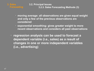 3. Sales
Forecasting

3.2. Principal Issues
3.2.3. Sales Forecasting Methods (3)

• moving average: all observations are given equal weight
and only a few of the previous observations are
considered
• exponential smoothing: gives greater weight to more
recent observations and considers all past observations

• regression analysis can be used to forecast a
dependent variable (i.e., sales) as a result of
changes in one or more independent variables
(i.e., advertising)

47

 