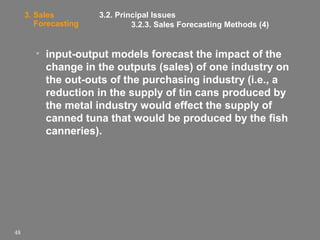 3. Sales
Forecasting

3.2. Principal Issues
3.2.3. Sales Forecasting Methods (4)

• input-output models forecast the impact of the
change in the outputs (sales) of one industry on
the out-outs of the purchasing industry (i.e., a
reduction in the supply of tin cans produced by
the metal industry would effect the supply of
canned tuna that would be produced by the fish
canneries).

48

 