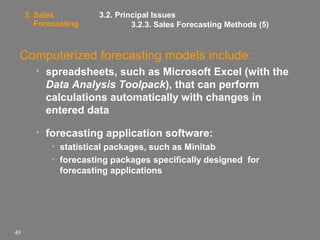 3. Sales
Forecasting

3.2. Principal Issues
3.2.3. Sales Forecasting Methods (5)

Computerized forecasting models include:
• spreadsheets, such as Microsoft Excel (with the
Data Analysis Toolpack), that can perform
calculations automatically with changes in
entered data
• forecasting application software:
• statistical packages, such as Minitab
• forecasting packages specifically designed for
forecasting applications

49

 