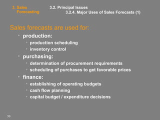 3. Sales
Forecasting

3.2. Principal Issues
3.2.4. Major Uses of Sales Forecasts (1)

Sales forecasts are used for:
• production:
• production scheduling
• inventory control

• purchasing:
• determination of procurement requirements
• scheduling of purchases to get favorable prices

• finance:
• establishing of operating budgets
• cash flow planning
• capital budget / expenditure decisions

50

 