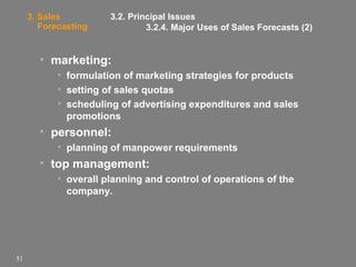 3. Sales
Forecasting

3.2. Principal Issues
3.2.4. Major Uses of Sales Forecasts (2)

• marketing:
• formulation of marketing strategies for products
• setting of sales quotas
• scheduling of advertising expenditures and sales
promotions

• personnel:
• planning of manpower requirements

• top management:
• overall planning and control of operations of the
company.

51

 