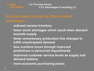 3. Sales
Forecasting

3.2. Principal Issues
3.2.5. Advantages Forecasting (1)

Accurate sales forecasting offers several
advantages:
• reduced excess inventory
• fewer stock shortages which result when demand
exceeds supply
• fewer unnecessary production line changes to
fulfill unanticipated demand
• less overtime hours through improved
predictions in personnel requirements
• improved customer service levels as supply and
demand balance
• more economic purchasing power.
52

 