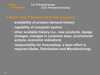 3. Sales
Forecasting

3.2. Principal Issues
3.2.6. Forecast Accuracy

Factors that influence forecast accuracy:
• availability of product demand history
• capability of computer system
• other available history (i.e., new products, design
changes, changes in customer base, promotional
actions, economic indicators)
• responsibility for forecasting: a team effort is
required (Sales, Distribution and Manufacturing).

53

 