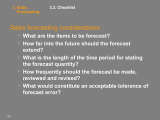 3. Sales
Forecasting

3.3. Checklist

Sales forecasting considerations:
• What are the items to be forecast?
• How far into the future should the forecast
extend?
• What is the length of the time period for stating
the forecast quantity?
• How frequently should the forecast be made,
reviewed and revised?
• What would constitute an acceptable tolerance of
forecast error?

54

 