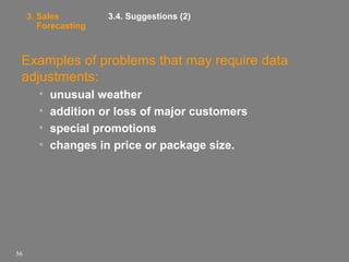 3. Sales
Forecasting

3.4. Suggestions (2)

Examples of problems that may require data
adjustments:
•
•
•
•

56

unusual weather
addition or loss of major customers
special promotions
changes in price or package size.

 