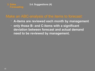 3. Sales
Forecasting

3.4. Suggestions (4)

Make an ABC-analysis of the items to forecast:
• A-items are reviewed each month by management
• only those B- and C-items with a significant
deviation between forecast and actual demand
need to be reviewed by management.

58

 
