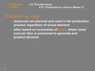 4. Production
Control

4.2. Principal Issues
4.2.1. Production as a Goal or Means (1)

Production as a goal:
• resources are planned and used in the production
process regardless of actual demand
• often based on economies of scale, where lower
cost per item is presumed to generate end
product demand.

61

 