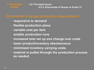 4. Production
Control

4.2. Principal Issues
4.2.2. Economies of Scope vs Scale (1)

Economies of scope production assumptions:
•
•
•
•
•
•
•
•

63

responsive to demand
flexible production plans
variable cost per item
smaller production runs
increased total set up and change over costs
lower product/inventory obsolescence
minimized inventory carrying costs
material is pulled through the production process
as needed.

 