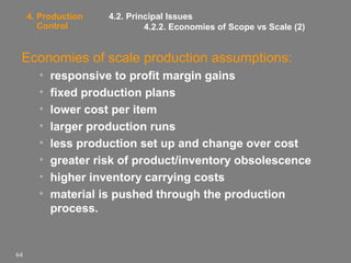 4. Production
Control

4.2. Principal Issues
4.2.2. Economies of Scope vs Scale (2)

Economies of scale production assumptions:
•
•
•
•
•
•
•
•

64

responsive to profit margin gains
fixed production plans
lower cost per item
larger production runs
less production set up and change over cost
greater risk of product/inventory obsolescence
higher inventory carrying costs
material is pushed through the production
process.

 