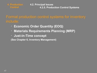 4. Production
Control

4.2. Principal Issues
4.2.5. Production Control Systems

Formal production control systems for inventory
include:
• Economic Order Quantity (EOQ)
• Materials Requirements Planning (MRP)
• Just-in-Time concept
(See Chapter 6, Inventory Management)

67

 