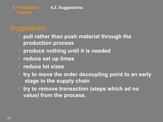 4. Production
Control

4.3. Suggestions

Suggestions:
• pull rather than push material through the
production process
• produce nothing until it is needed
• reduce set up times
• reduce lot sizes
• try to move the order decoupling point to an early
stage in the supply chain
• try to remove transaction (steps which ad no
value) from the process.

68

 