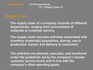 1. Introduction

1.2 Principal Issues
1.2.1. Supply Chain (1)

Supply Chain
The supply chain of a company consists of different
departments, ranging from procurement of
materials to customer service.
The supply chain includes activities associated with
inventory (materials) acquisition, storing, use in
production, transit, and delivery to customers.
The activities are planned, executed, and monitored
under the guidelines set by the company’s chosen
customer service levels and in line with the
company’s other operating goals.
7

 