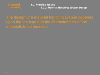 5. Material
Handling

5.2. Principal Issues
5.2.2. Material Handling System Design

The design of a material handling system depends
upon the the type and the characteristics of the
materials to be handled.

74

 