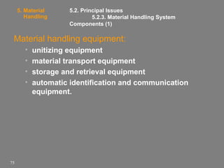 5. Material
Handling

5.2. Principal Issues
5.2.3. Material Handling System
Components (1)

Material handling equipment:
•
•
•
•

75

unitizing equipment
material transport equipment
storage and retrieval equipment
automatic identification and communication
equipment.

 